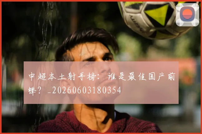 中超本土射手榜：谁是最佳国产前锋？_20260603180354