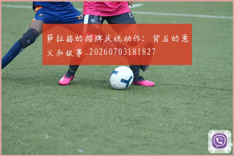 萨拉赫的招牌庆祝动作:背后的意义和故事_20260703181827
