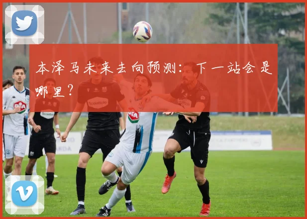 本泽马未来去向预测：下一站会是哪里？