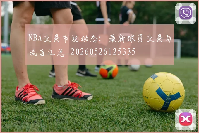 NBA交易市场动态:最新球员交易与流言汇总_20260526125335