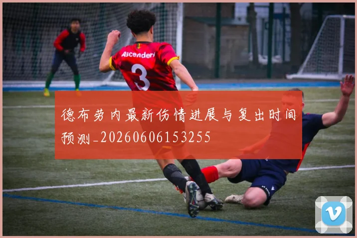 德布劳内最新伤情进展与复出时间预测_20260606153255
