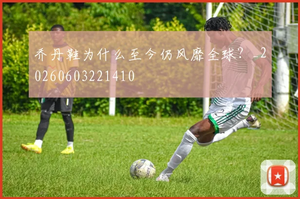 乔丹鞋为什么至今仍风靡全球？_20260603221410
