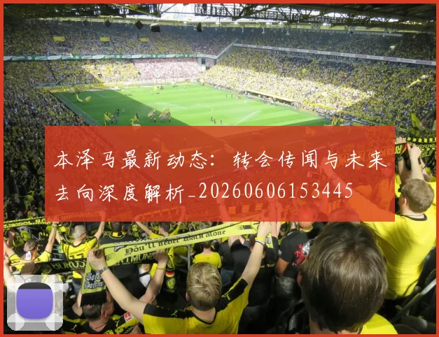 本泽马最新动态:转会传闻与未来去向深度解析_20260606153445