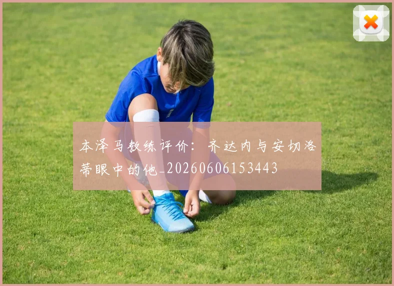 本泽马教练评价:齐达内与安切洛蒂眼中的他_20260606153443