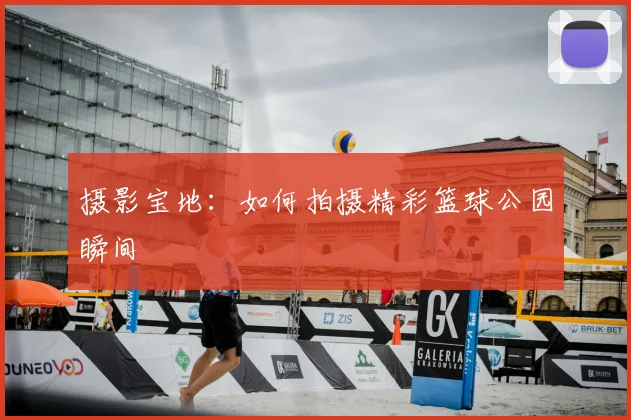 摄影宝地:如何拍摄精彩篮球公园瞬间